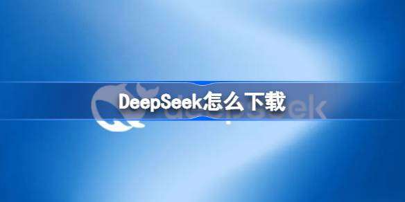 DeepSeek怎么下载 DeepSeek下载地址分享